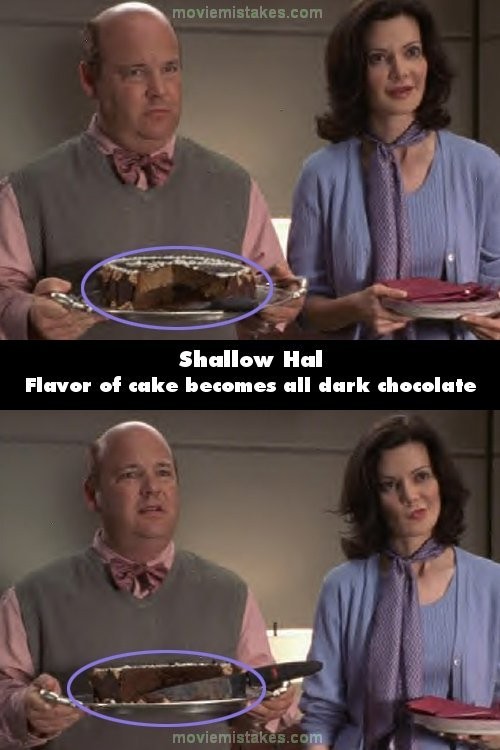 Trong phim Shallow Hal, hãy để ý chiếc bánh ngọt trên đĩa, không chỉ về kích cỡ miếng bánh thay đổi mà cả về loại bánh cũng vậy. Ở cảnh trước có vani ở bên trên bánh và sô cô la ở phía dưới. Ở cảnh sau thì toàn bộ bánh là sô cô la, ở cảnh thứ ba thì sô cô la lại ở trên và vani ở dưới.