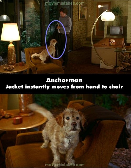 Phim Anchorman, cảnh Ron trở về nhà, anh mới chuẩn bị để chiếc áo khoác lên ghế. Nhưng khi chuyển cảnh con chó đứng trên ghế từ trước mặt, chiếc áo khoác của Ron đã thấy vắt lên thành ghế rồi.